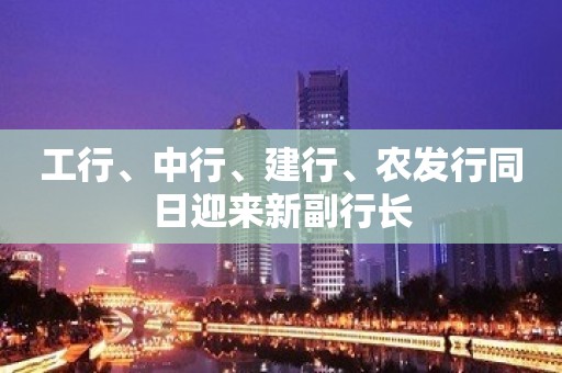 工行、中行、建行、农发行同日迎来新副行长