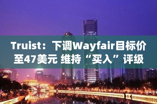 Truist：下调Wayfair目标价至47美元 维持“买入”评级