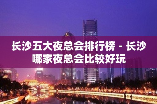 长沙五大夜总会排行榜－长沙哪家夜总会比较好玩