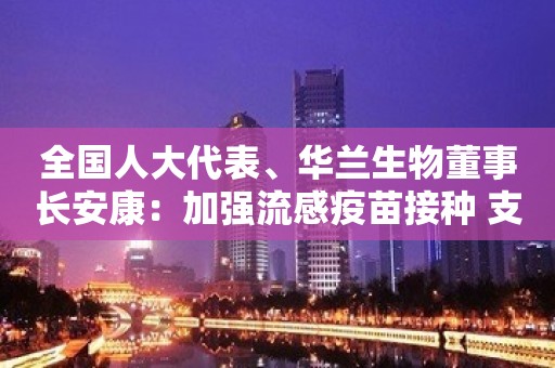 全国人大代表、华兰生物董事长安康：加强流感疫苗接种 支持生物制药企业上市融资