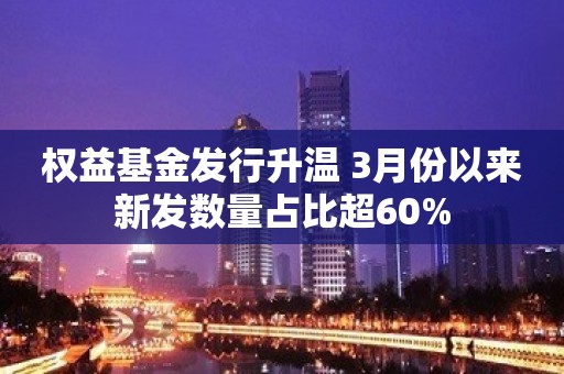 权益基金发行升温 3月份以来新发数量占比超60%