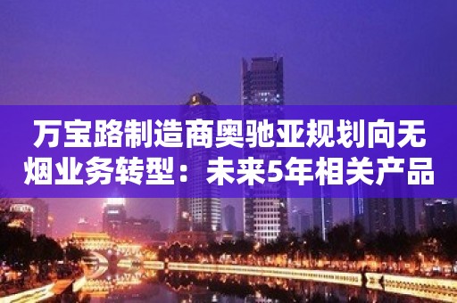 万宝路制造商奥驰亚规划向无烟业务转型：未来5年相关产品销量至少提高35%