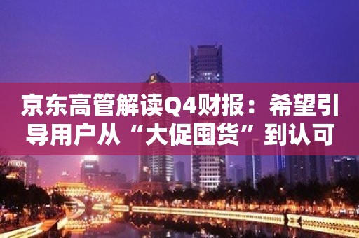 京东高管解读Q4财报：希望引导用户从“大促囤货”到认可“天天低价”理念