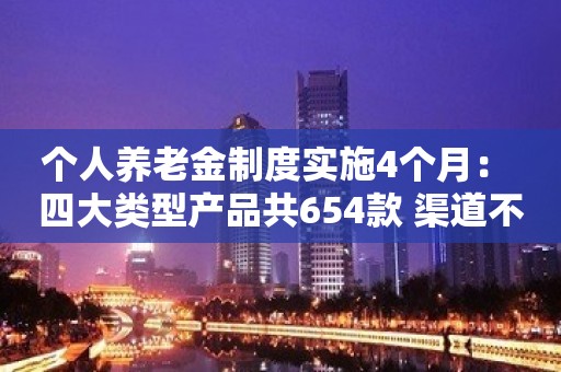 个人养老金制度实施4个月： 四大类型产品共654款 渠道不畅让选购有点难