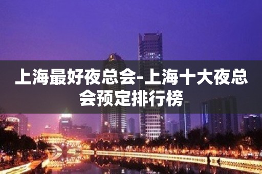 上海最好夜总会-上海十大夜总会预定排行榜