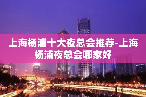 上海杨浦十大夜总会推荐-上海杨浦夜总会哪家好