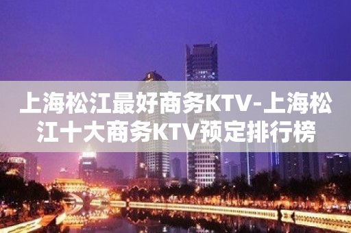 上海松江最好商务KTV-上海松江十大商务KTV预定排行榜