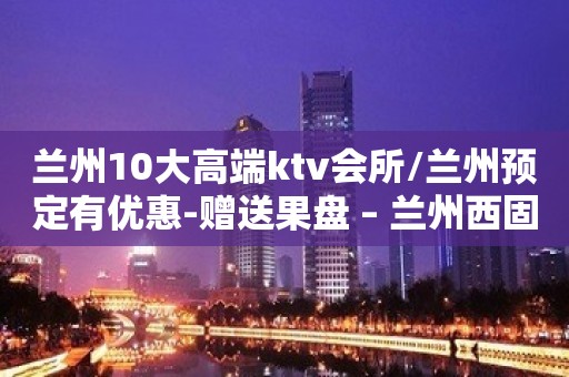 兰州10大高端ktv会所/兰州预定有优惠-赠送果盘 – 兰州西固KTV排名大全