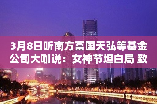 3月8日听南方富国天弘等基金公司大咖说：女神节坦白局 致胜法宝是什么