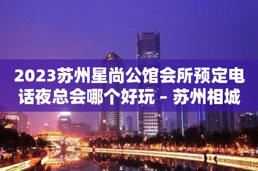 2023苏州星尚公馆会所预定电话夜总会哪个好玩 – 苏州相城望亭KTV排名大全