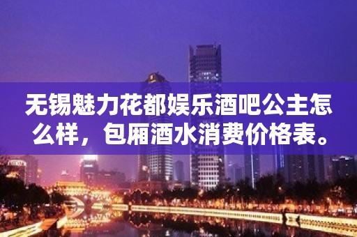 无锡魅力花都娱乐酒吧公主怎么样，包厢酒水消费价格表。