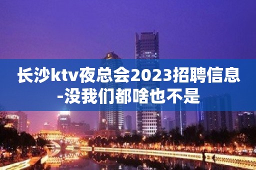 长沙ktv夜总会2023招聘信息-没我们都啥也不是