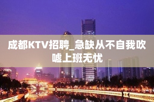 成都KTV招聘_急缺从不自我吹嘘上班无忧