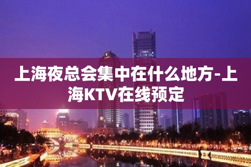 上海夜总会集中在什么地方-上海KTV在线预定