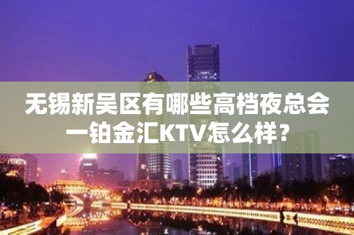 无锡新吴区有哪些高档夜总会一铂金汇KTV怎么样？