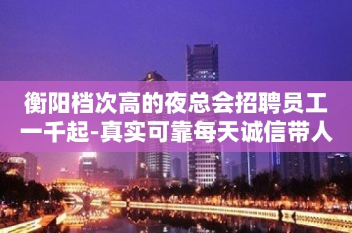 衡阳档次高的夜总会招聘员工一千起-真实可靠每天诚信带人