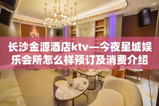 长沙金源酒店ktv—今夜星城娱乐会所怎么样预订及消费介绍