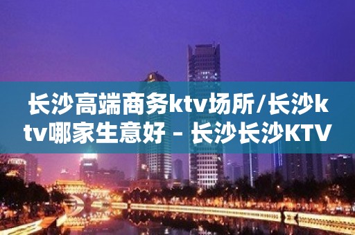 长沙高端商务ktv场所/长沙ktv哪家生意好 – 长沙长沙KTV排名大全