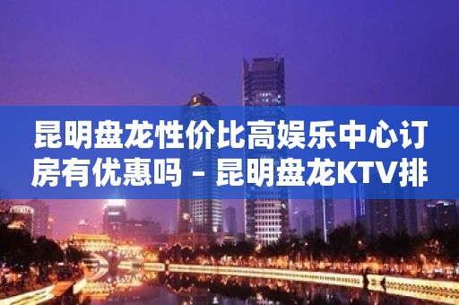 昆明盘龙性价比高娱乐中心订房有优惠吗 – 昆明盘龙KTV排名大全