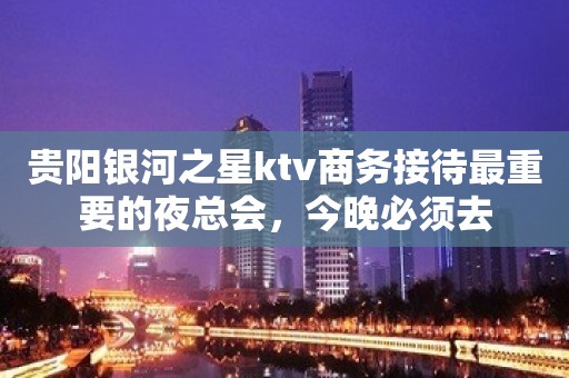 贵阳银河之星ktv商务接待最重要的夜总会，今晚必须去