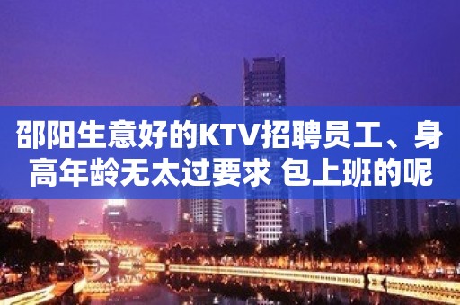 邵阳生意好的KTV招聘员工、身高年龄无太过要求 包上班的呢