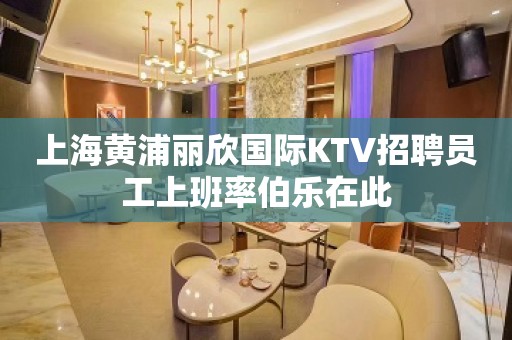 上海黄浦丽欣国际KTV招聘员工上班率伯乐在此