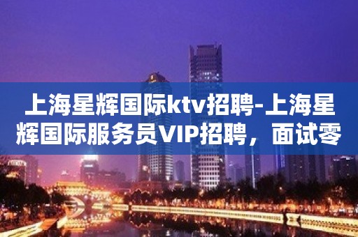 上海星辉国际ktv招聘-上海星辉国际服务员VIP招聘，面试零入