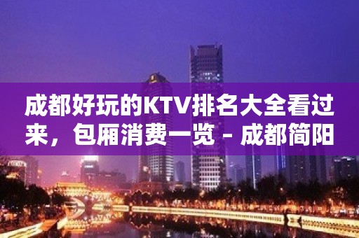 成都好玩的KTV排名大全看过来，包厢消费一览 – 成都简阳KTV排名大全