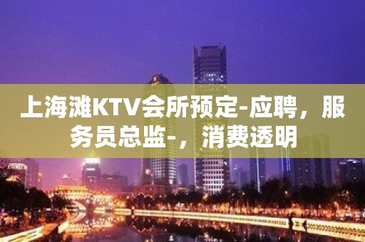 上海滩KTV会所预定-应聘，服务员总监-，消费透明