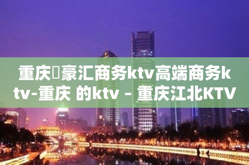 重庆洺豪汇商务ktv高端商务ktv-重庆 的ktv – 重庆江北KTV排名大全