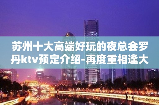 苏州十大高端好玩的夜总会罗丹ktv预定介绍-再度重相逢大力推荐