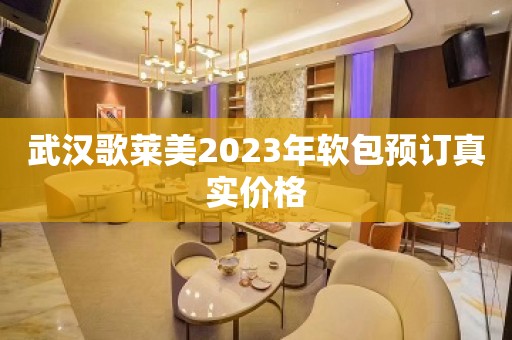 武汉歌莱美2023年软包预订真实价格