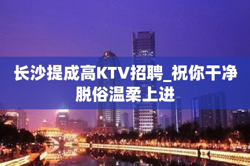 长沙提成高KTV招聘_祝你干净脱俗温柔上进