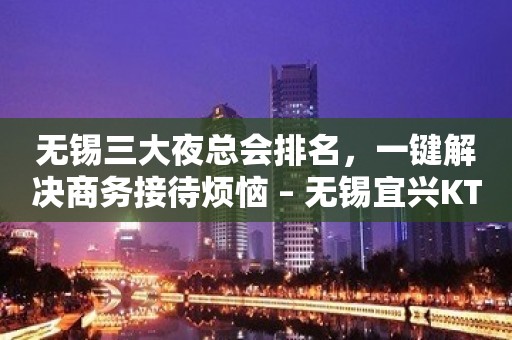 无锡三大夜总会排名，一键解决商务接待烦恼 – 无锡宜兴KTV排名大全