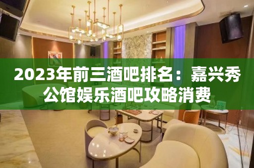 2023年前三酒吧排名：嘉兴秀公馆娱乐酒吧攻略消费