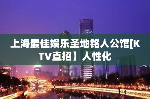 上海最佳娱乐圣地铭人公馆[KTV直招】人性化