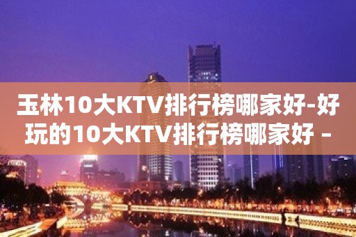 玉林10大KTV排行榜哪家好-好玩的10大KTV排行榜哪家好 – 南宁良庆KTV排名大全