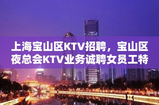 上海宝山区KTV招聘，宝山区夜总会KTV业务诚聘女员工特