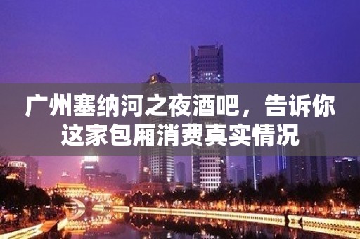 广州塞纳河之夜酒吧，告诉你这家包厢消费真实情况