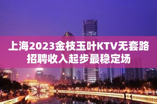 上海2023金枝玉叶KTV无套路招聘收入起步最稳定场