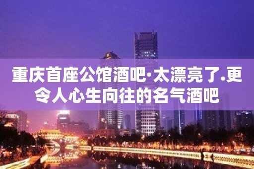 重庆首座公馆酒吧·太漂亮了.更令人心生向往的名气酒吧