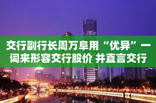 交行副行长周万阜用“优异”一词来形容交行股价 并直言交行的股价估值仍偏低