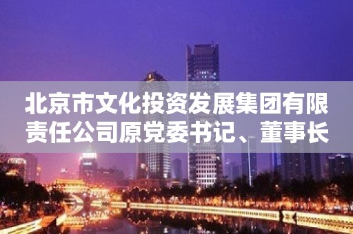 北京市文化投资发展集团有限责任公司原党委书记、董事长周茂非严重违纪违法被开除党籍和公职