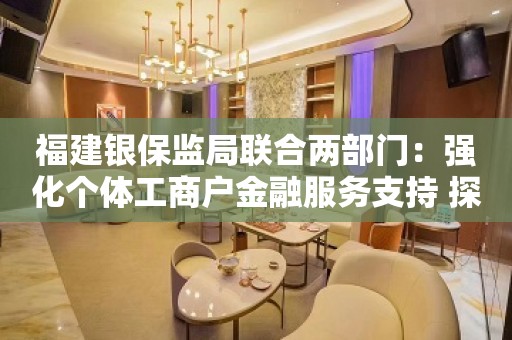 福建银保监局联合两部门：强化个体工商户金融服务支持 探索开展小额信用、批量准入的“整圈”授信方式