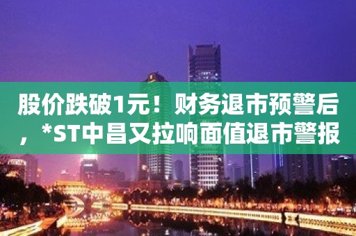 股价跌破1元！财务退市预警后，*ST中昌又拉响面值退市警报