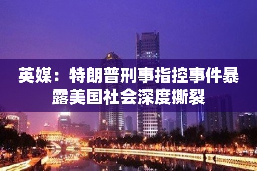 英媒：特朗普刑事指控事件暴露美国社会深度撕裂