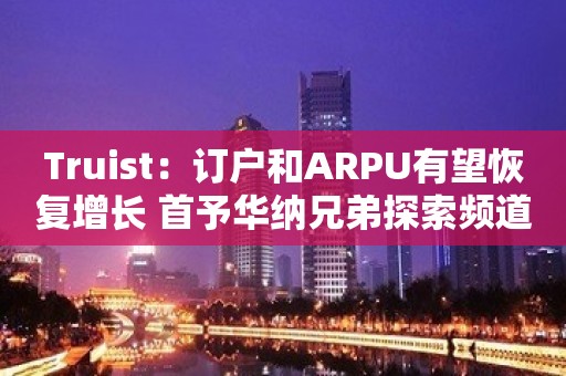 Truist：订户和ARPU有望恢复增长 首予华纳兄弟探索频道“买入”评级