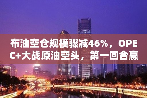 布油空仓规模骤减46%，OPEC+大战原油空头，第一回合赢了