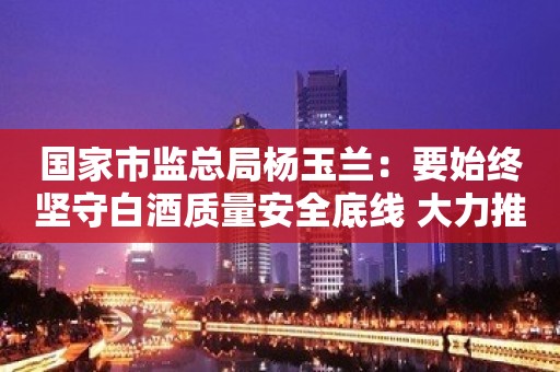 国家市监总局杨玉兰：要始终坚守白酒质量安全底线 大力推进白酒产业高质量发展