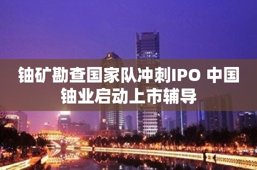 铀矿勘查国家队冲刺IPO 中国铀业启动上市辅导